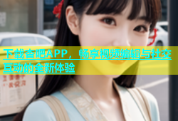 下载杏吧APP，畅享视频编辑与社交互动的全新体验