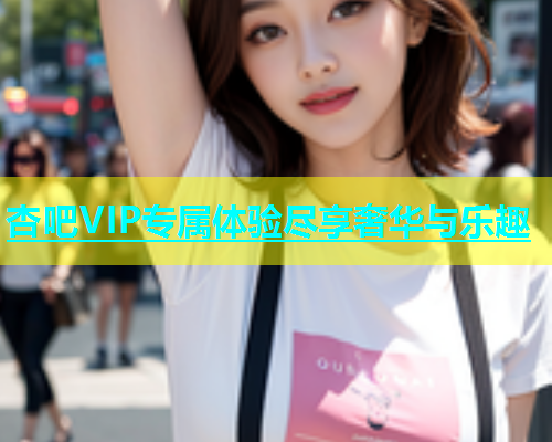 杏吧VIP专属体验尽享奢华与乐趣