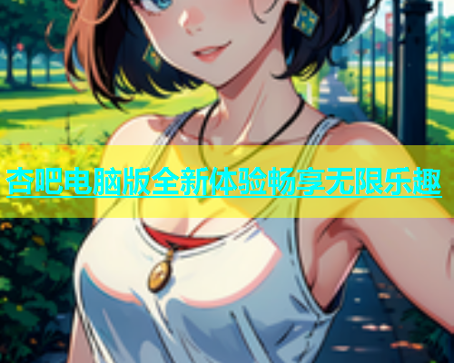 杏吧电脑版全新体验畅享无限乐趣