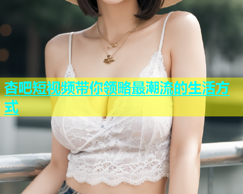 杏吧短视频带你领略最潮流的生活方式