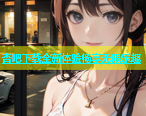 杏吧下载全新体验畅享无限乐趣