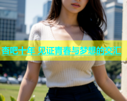 杏吧十年 见证青春与梦想的交汇