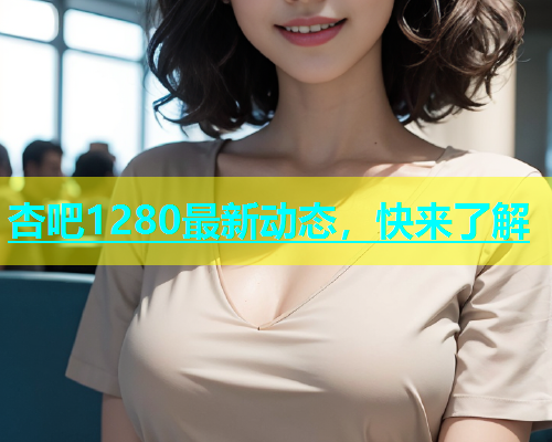 杏吧1280最新动态，快来了解