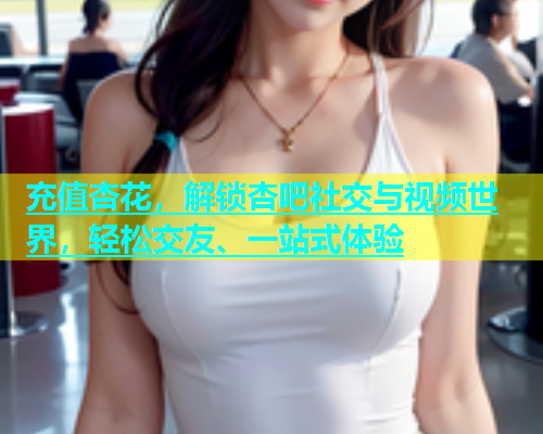 充值杏花，解锁杏吧社交与视频世界，轻松交友、一站式体验