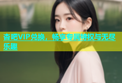 杏吧VIP兑换，畅享专属特权与无尽乐趣