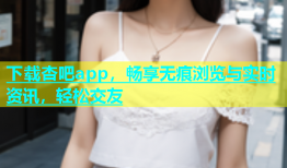 下载杏吧app，畅享无痕浏览与实时资讯，轻松交友