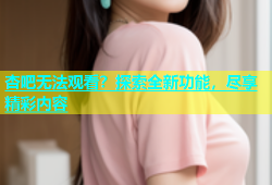 杏吧无法观看？探索全新功能，尽享精彩内容