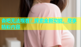 杏吧无法观看？探索全新功能，尽享精彩内容