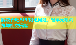 解决杏吧APP闪退问题，畅享无痕浏览与社交乐趣