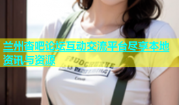 兰州杏吧论坛互动交流平台尽享本地资讯与资源
