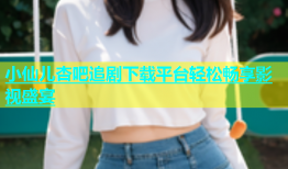 小仙儿杏吧追剧下载平台轻松畅享影视盛宴