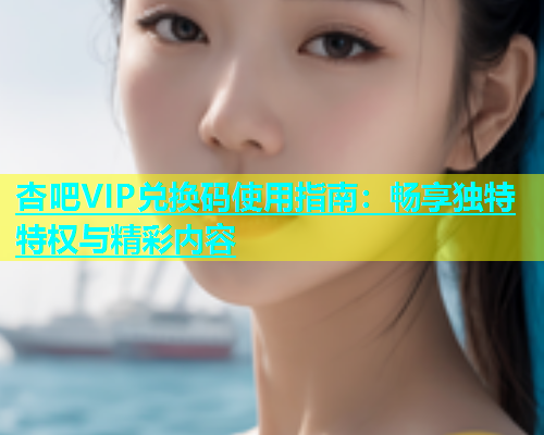 杏吧VIP兑换码使用指南：畅享独特特权与精彩内容