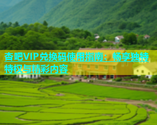 杏吧VIP兑换码使用指南：畅享独特特权与精彩内容