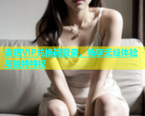 杏吧VIP兑换码登录，畅享无缝体验与独特特权