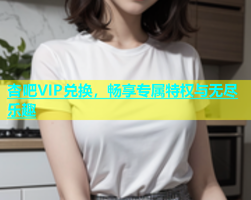 杏吧VIP兑换，畅享专属特权与无尽乐趣