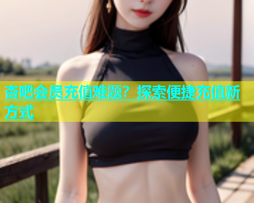 杏吧会员充值难题？探索便捷充值新方式