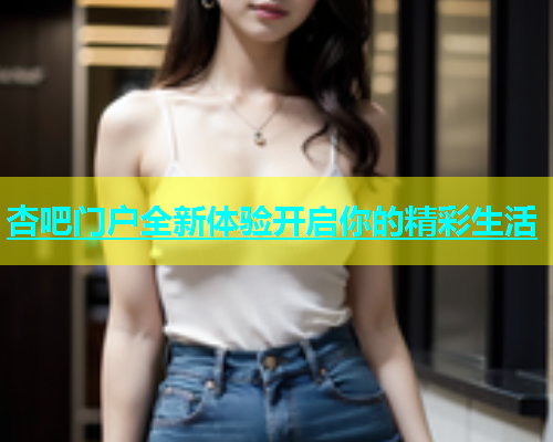 杏吧门户全新体验开启你的精彩生活