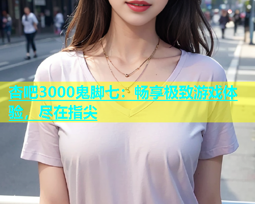 杏吧3000鬼脚七：畅享极致游戏体验，尽在指尖