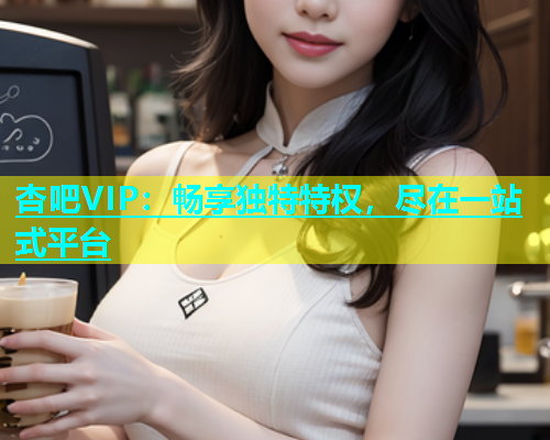 杏吧VIP：畅享独特特权，尽在一站式平台