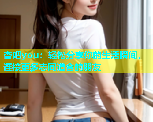 杏吧you：轻松分享你的生活瞬间，连接更多志同道合的朋友