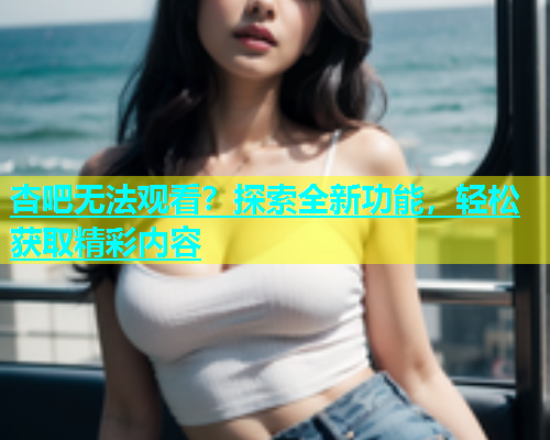 杏吧无法观看？探索全新功能，轻松获取精彩内容