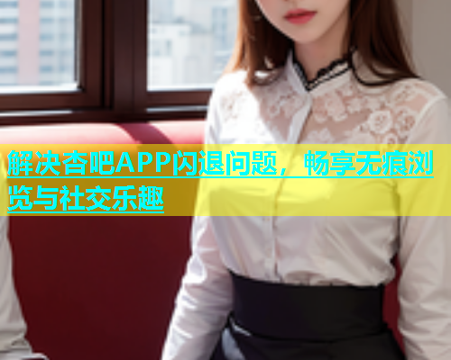 解决杏吧APP闪退问题，畅享无痕浏览与社交乐趣